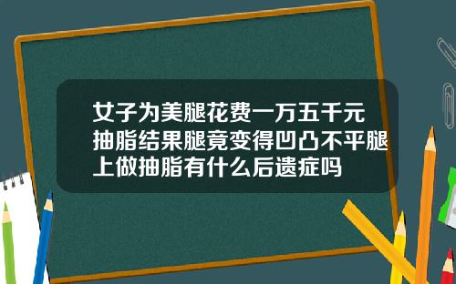 女子为美腿花费一万五千元抽脂结果腿竟变得凹凸不平腿上做抽脂有什么后遗症吗