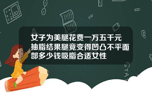 女子为美腿花费一万五千元抽脂结果腿竟变得凹凸不平面部多少钱吸脂合适女性