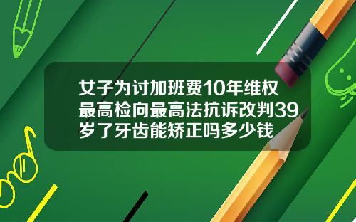 女子为讨加班费10年维权最高检向最高法抗诉改判39岁了牙齿能矫正吗多少钱
