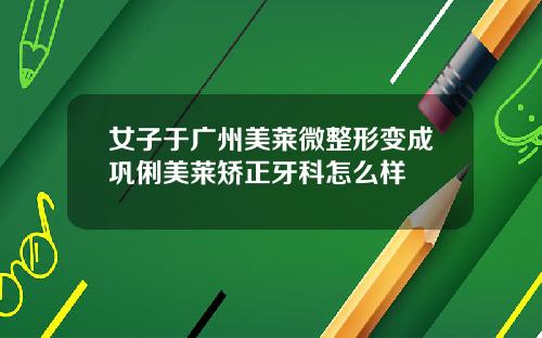 女子于广州美莱微整形变成巩俐美莱矫正牙科怎么样