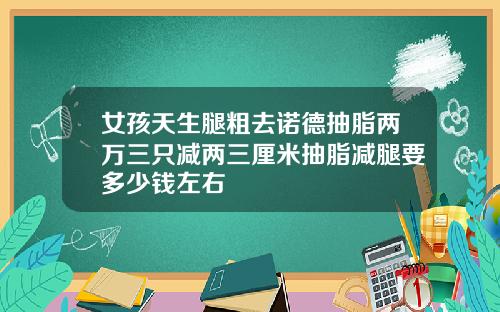女孩天生腿粗去诺德抽脂两万三只减两三厘米抽脂减腿要多少钱左右