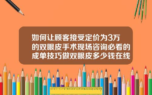 如何让顾客接受定价为3万的双眼皮手术现场咨询必看的成单技巧做双眼皮多少钱在线咨询