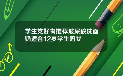 学生党好物推荐玻尿酸洗面奶适合12岁学生吗女