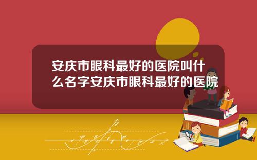 安庆市眼科最好的医院叫什么名字安庆市眼科最好的医院