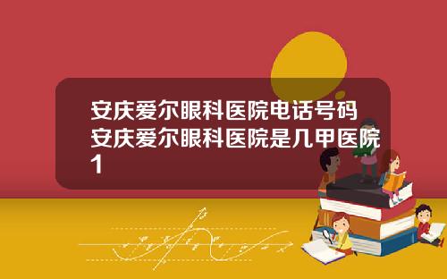 安庆爱尔眼科医院电话号码安庆爱尔眼科医院是几甲医院1