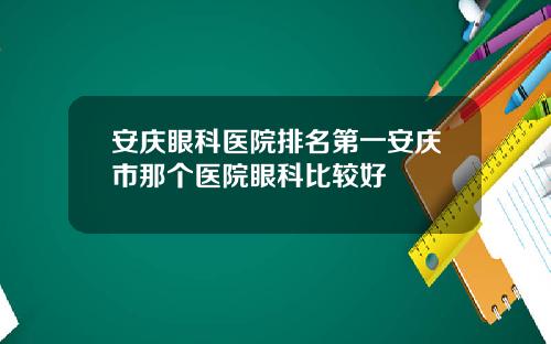 安庆眼科医院排名第一安庆市那个医院眼科比较好