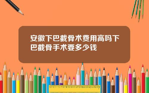 安徽下巴截骨术费用高吗下巴截骨手术要多少钱