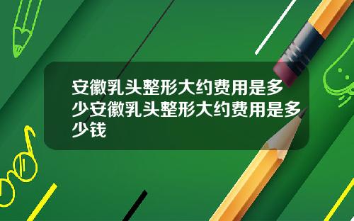 安徽乳头整形大约费用是多少安徽乳头整形大约费用是多少钱