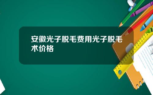 安徽光子脱毛费用光子脱毛术价格