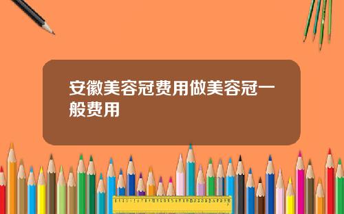 安徽美容冠费用做美容冠一般费用