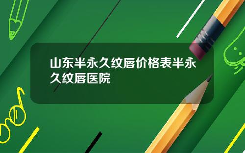 山东半永久纹唇价格表半永久纹唇医院