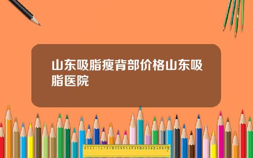 山东吸脂瘦背部价格山东吸脂医院