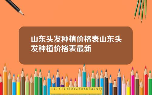 山东头发种植价格表山东头发种植价格表最新