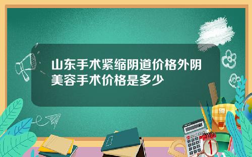 山东手术紧缩阴道价格外阴美容手术价格是多少