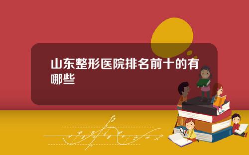山东整形医院排名前十的有哪些