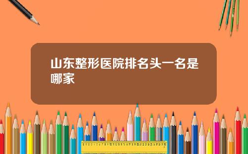 山东整形医院排名头一名是哪家