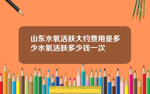 山东水氧活肤大约费用是多少水氧活肤多少钱一次
