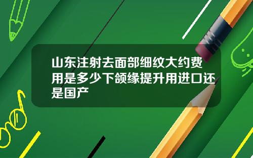 山东注射去面部细纹大约费用是多少下颌缘提升用进口还是国产
