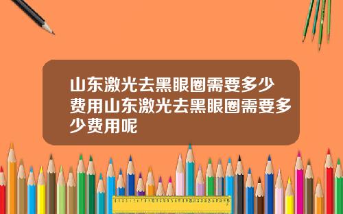 山东激光去黑眼圈需要多少费用山东激光去黑眼圈需要多少费用呢