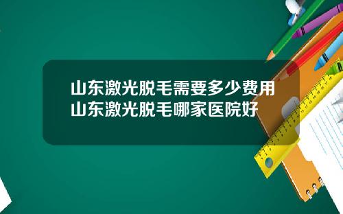 山东激光脱毛需要多少费用山东激光脱毛哪家医院好