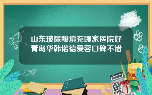 山东玻尿酸填充哪家医院好青岛华韩诺德爱容口碑不错