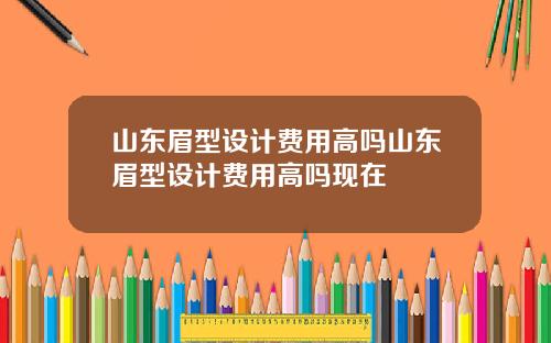 山东眉型设计费用高吗山东眉型设计费用高吗现在