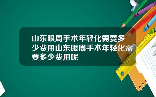 山东眼周手术年轻化需要多少费用山东眼周手术年轻化需要多少费用呢