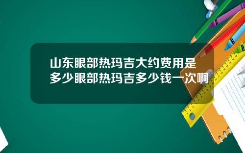山东眼部热玛吉大约费用是多少眼部热玛吉多少钱一次啊