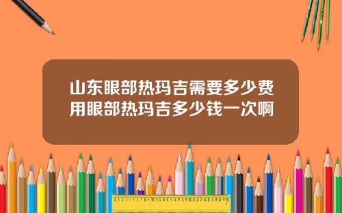 山东眼部热玛吉需要多少费用眼部热玛吉多少钱一次啊