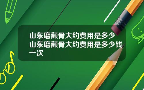 山东磨颧骨大约费用是多少山东磨颧骨大约费用是多少钱一次