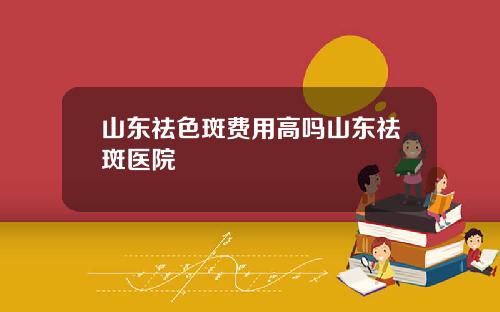 山东祛色斑费用高吗山东祛斑医院