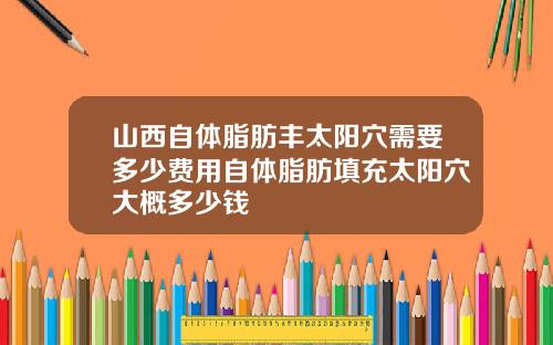 山西自体脂肪丰太阳穴需要多少费用自体脂肪填充太阳穴大概多少钱