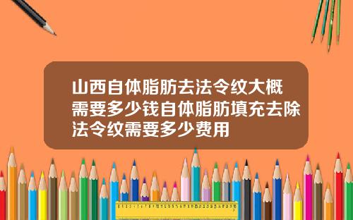 山西自体脂肪去法令纹大概需要多少钱自体脂肪填充去除法令纹需要多少费用