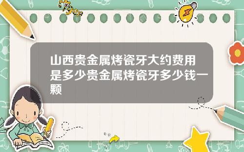 山西贵金属烤瓷牙大约费用是多少贵金属烤瓷牙多少钱一颗