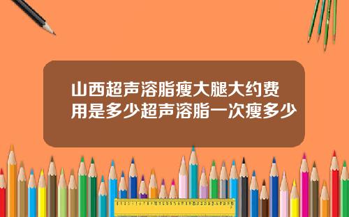 山西超声溶脂瘦大腿大约费用是多少超声溶脂一次瘦多少