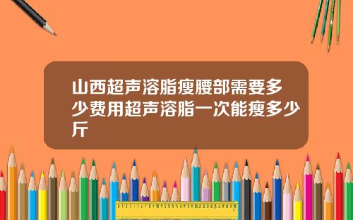 山西超声溶脂瘦腰部需要多少费用超声溶脂一次能瘦多少斤