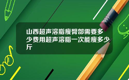 山西超声溶脂瘦臀部需要多少费用超声溶脂一次能瘦多少斤