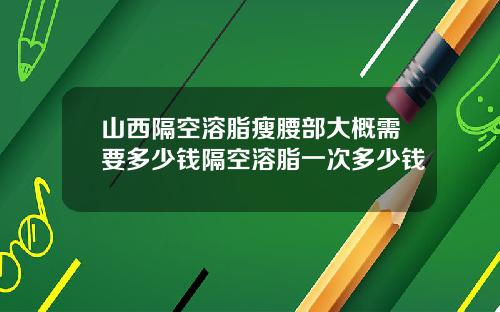 山西隔空溶脂瘦腰部大概需要多少钱隔空溶脂一次多少钱