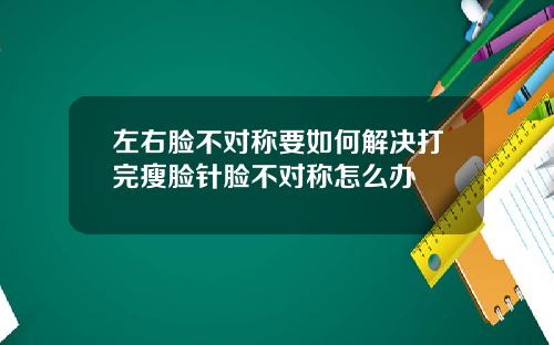 左右脸不对称要如何解决打完瘦脸针脸不对称怎么办