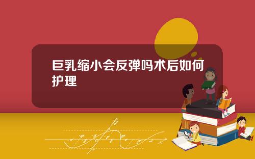巨乳缩小会反弹吗术后如何护理