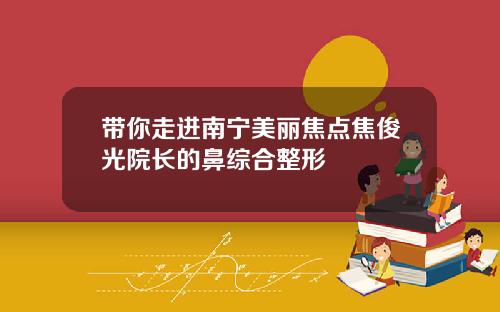 带你走进南宁美丽焦点焦俊光院长的鼻综合整形
