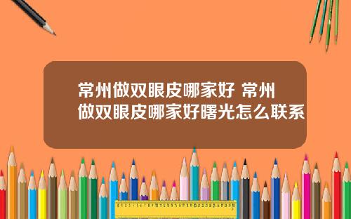 常州做双眼皮哪家好 常州做双眼皮哪家好曙光怎么联系