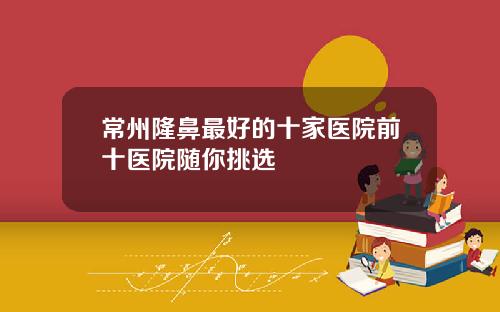 常州隆鼻最好的十家医院前十医院随你挑选