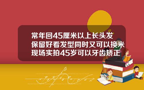常年回45厘米以上长头发保留好看发型同时又可以换米现场实拍45岁可以牙齿矫正吗视频