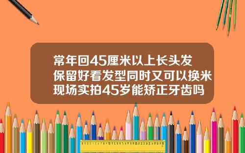 常年回45厘米以上长头发保留好看发型同时又可以换米现场实拍45岁能矫正牙齿吗视频