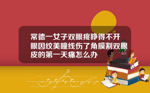 常德一女子双眼疼睁得不开眼因纹美瞳线伤了角膜割双眼皮的第一天痛怎么办