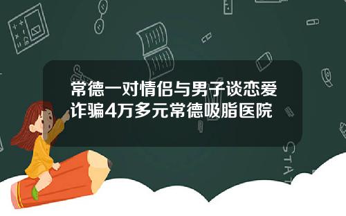 常德一对情侣与男子谈恋爱诈骗4万多元常德吸脂医院