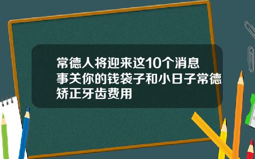 常德人将迎来这10个消息事关你的钱袋子和小日子常德矫正牙齿费用
