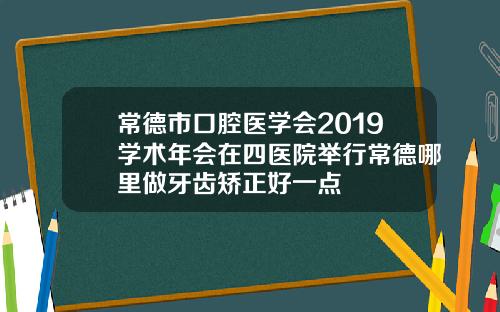 常德市口腔医学会2019学术年会在四医院举行常德哪里做牙齿矫正好一点