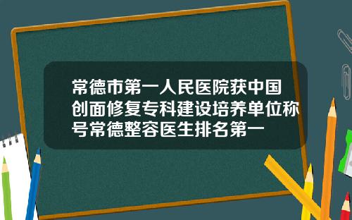常德市第一人民医院获中国创面修复专科建设培养单位称号常德整容医生排名第一